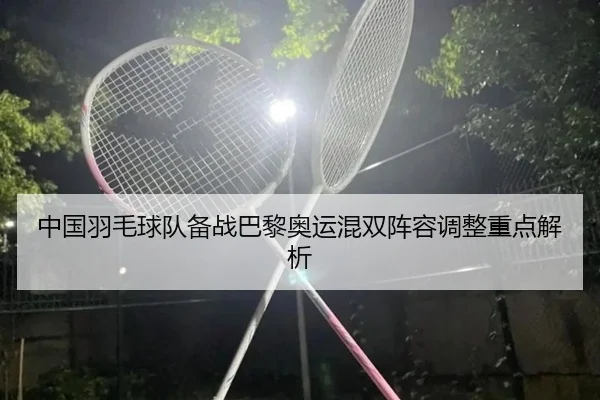 中国羽毛球队备战巴黎奥运混双阵容调整重点解析 - milansports